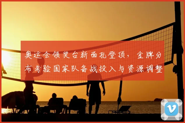 奥运会领奖台新面孔登顶,金牌分布考验国家队备战投入与资源调整