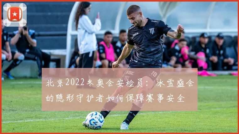 北京2022冬奥会安检员:冰雪盛会的隐形守护者如何保障赛事安全