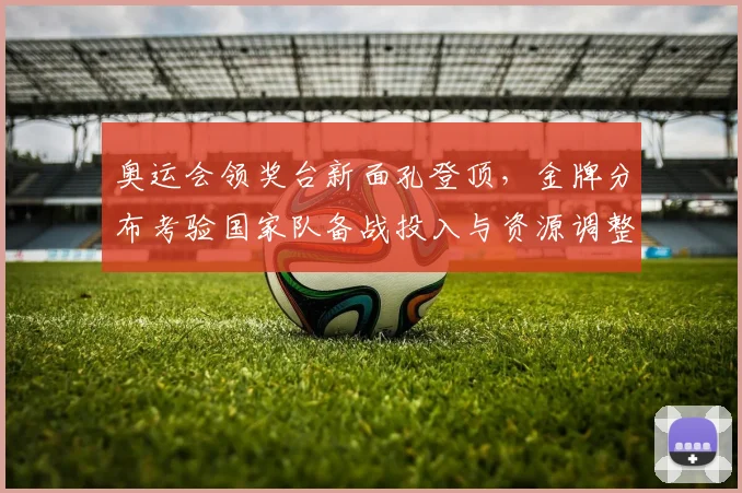 奥运会领奖台新面孔登顶,金牌分布考验国家队备战投入与资源调整