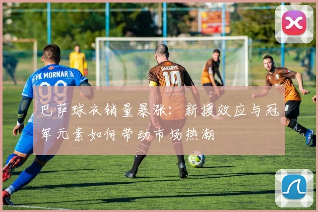 巴萨球衣销量暴涨：新援效应与冠军元素如何带动市场热潮