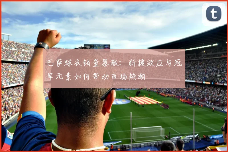 巴萨球衣销量暴涨:新援效应与冠军元素如何带动市场热潮