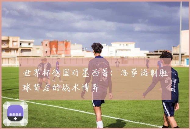 世界杯德国对墨西哥：洛萨诺制胜球背后的战术博弈