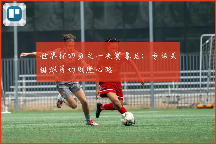 世界杯四分之一决赛幕后：专访关键球员的制胜心路