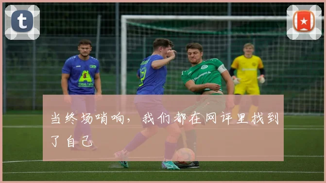 当终场哨响，我们都在网评里找到了自己