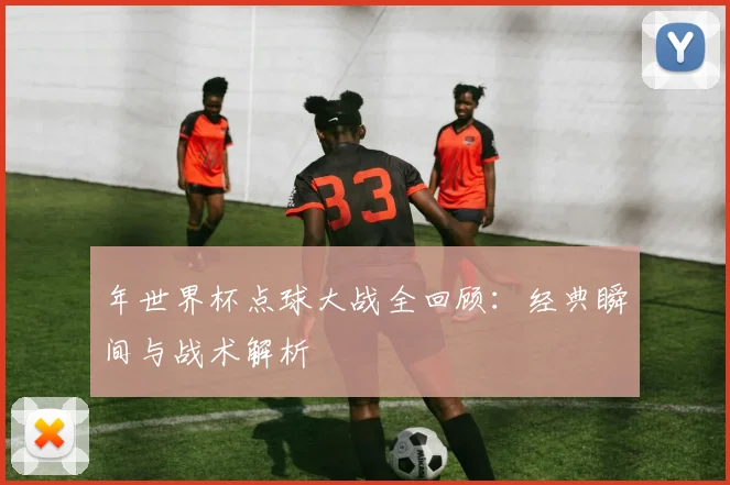 年世界杯点球大战全回顾：经典瞬间与战术解析