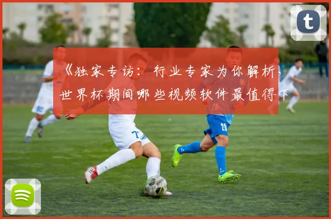 《独家专访：行业专家为你解析，世界杯期间哪些视频软件最值得下载？》
