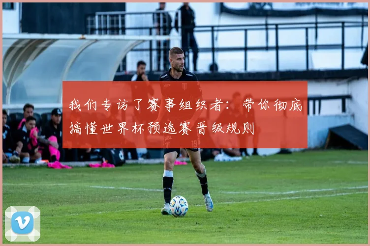 我们专访了赛事组织者：带你彻底搞懂世界杯预选赛晋级规则