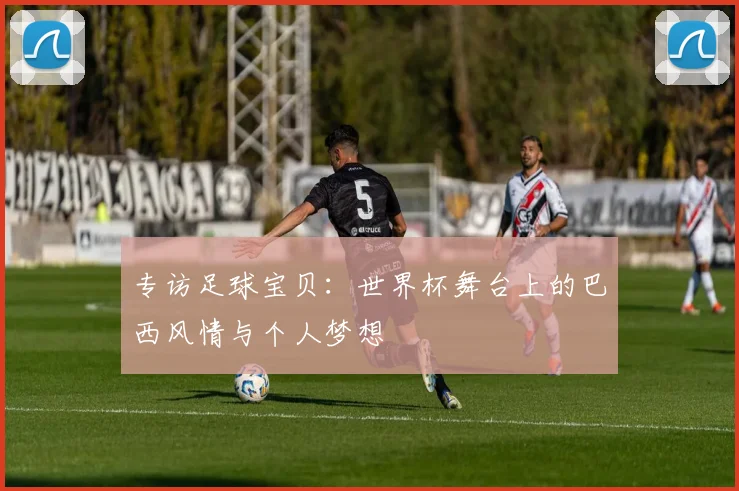 专访足球宝贝：世界杯舞台上的巴西风情与个人梦想