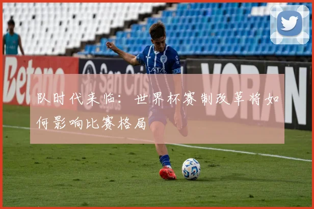 队时代来临：世界杯赛制改革将如何影响比赛格局