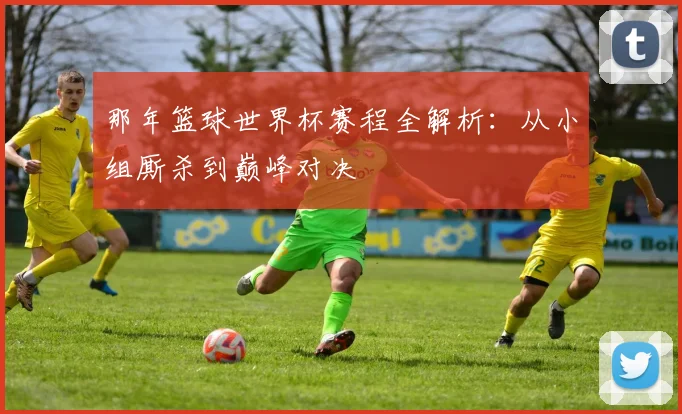 那年篮球世界杯赛程全解析:从小组厮杀到巅峰对决