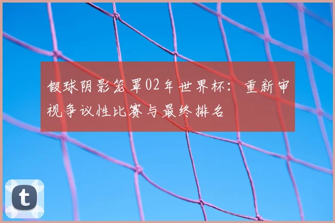 假球阴影笼罩02年世界杯：重新审视争议性比赛与最终排名