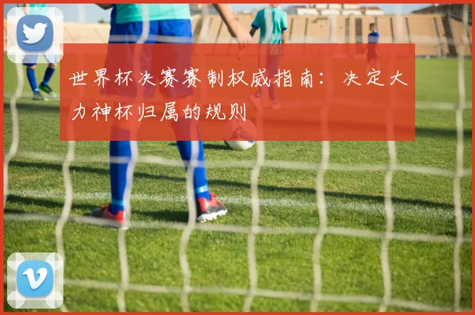 世界杯决赛赛制权威指南：决定大力神杯归属的规则