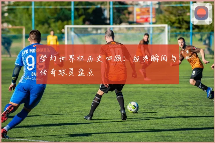 梦幻世界杯历史回顾：经典瞬间与传奇球员盘点