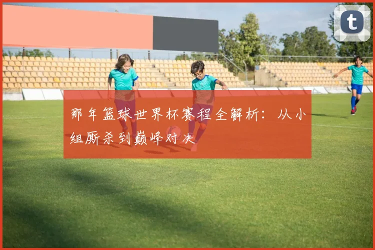那年篮球世界杯赛程全解析：从小组厮杀到巅峰对决