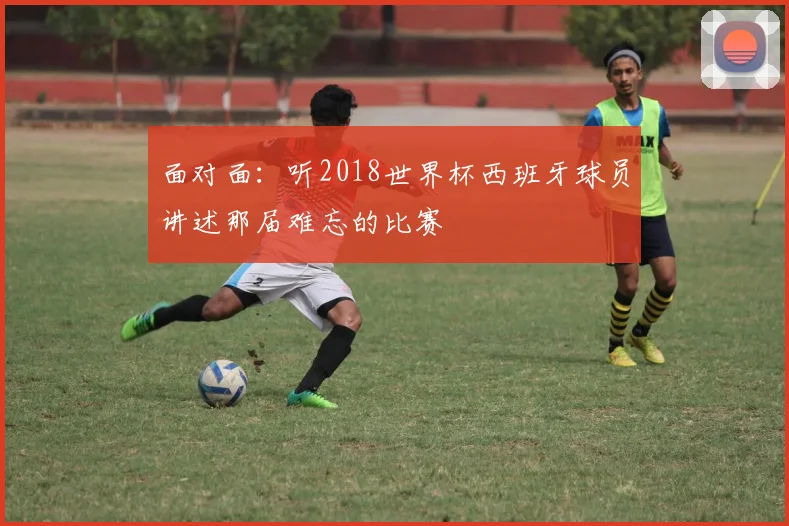 面对面：听2018世界杯西班牙球员讲述那届难忘的比赛