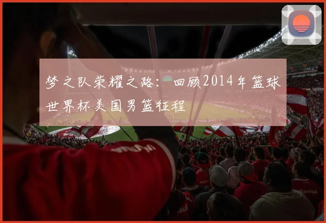 梦之队荣耀之路：回顾2014年篮球世界杯美国男篮征程