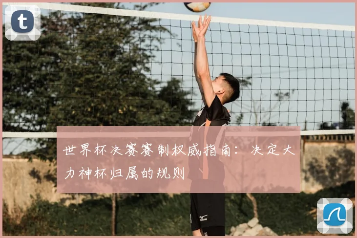 世界杯决赛赛制权威指南:决定大力神杯归属的规则