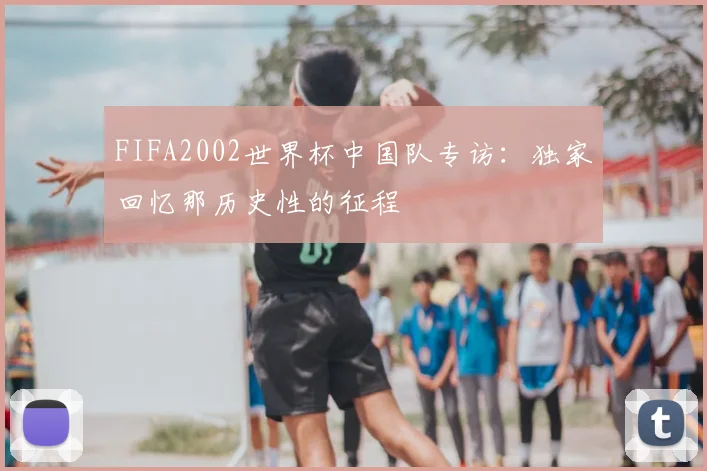 FIFA2002世界杯中国队专访:独家回忆那历史性的征程