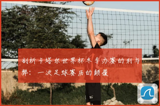 剖析卡塔尔世界杯冬季办赛的利与弊：一次足球赛历的颠覆