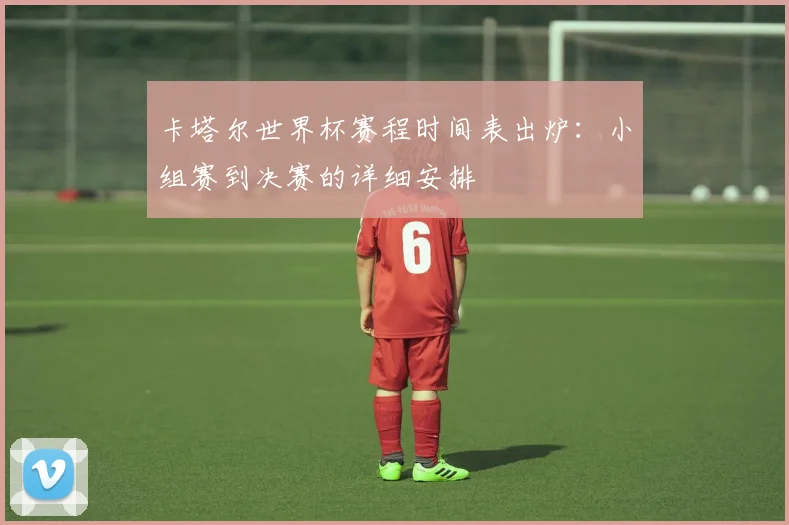 卡塔尔世界杯赛程时间表出炉：小组赛到决赛的详细安排
