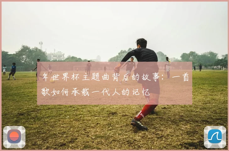 年世界杯主题曲背后的故事：一首歌如何承载一代人的记忆
